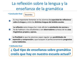 La reflexión sobre la lengua y la
enseñanza de la gramática
 Conclusión final
Es muy importante fomentar en los alumnos la capacidad de reflexionar
sobre la lengua y entre las distintas lenguas del ámbito escolar.
Docentes
La reflexión como lengua ha ir más allá de la asimilación de normas y
ha de habituar a los estudiantes a ser observadores curiosos de los usos
lingüísticos propios y ajenos.
La finalidad es que los alumnos sepan regular sus posibilidades de
expresión y comprensión y que busquen el perfeccionamiento progresivo
como hablantes.
 Reflexión final
¿ Qué tipo de enseñanza sobre gramática
creéis que hay en nuestra escuela actual?
 