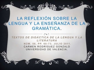 LA REFLEXIÓN SOBRE LA
LENGUA Y LA ENSEÑANZA DE LA
GRAMÁTICA.
TEXTOS D E D ID Á C TIC A D E LA LEN GU A Y LA
LITER ATU R A
N Ú M . 5 8 , P P. 6 0 - 7 3 , J U L I O 2 0 11 .
C A R M E N R O D R Í G U E Z G O N Z A L O
U N I V E R S I D A D D E VA L E N C I A .
 