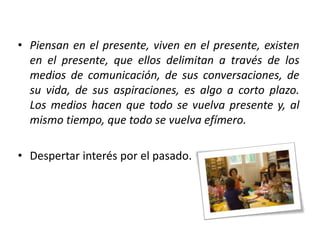 • Piensan en el presente, viven en el presente, existen
en el presente, que ellos delimitan a través de los
medios de comunicación, de sus conversaciones, de
su vida, de sus aspiraciones, es algo a corto plazo.
Los medios hacen que todo se vuelva presente y, al
mismo tiempo, que todo se vuelva efímero.
• Despertar interés por el pasado.

 