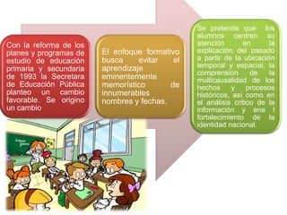 Con la reforma de los
planes y programas de
estudio de educación
primaria y secundaria
de 1993 la Secretara
de Educación Pública
planteo un cambio
favorable. Se origino
un cambio

El enfoque formativo
busca
evitar
el
aprendizaje
eminentemente
memorístico
de
innumerables
nombres y fechas.

Se pretende que los
alumnos centren su
atención
en
la
explicación del pasado
a partir de la ubicación
temporal y espacial, la
comprensión
de
la
multicausalidad de los
hechos
y
procesos
históricos, así como en
el análisis critico de la
información y ene l
fortalecimiento de la
identidad nacional.

 