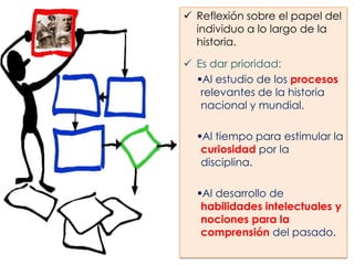  Reflexión sobre el papel del
individuo a lo largo de la
historia.
 Es dar prioridad:
Al estudio de los procesos
relevantes de la historia
nacional y mundial.
Al tiempo para estimular la
curiosidad por la
disciplina.
Al desarrollo de
habilidades intelectuales y
nociones para la
comprensión del pasado.

 