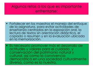 Algunos retos a los que es importante
enfrentarse:
 Fortalecer en los maestros el manejo del enfoque
de la asignatura, para evitar actividades de
enseñanza centradas en la exposición oral, la
lectura de textos sin orientación didáctica, el
copiado o resumen y en la evaluación ubicada
en la memorización.

 Es necesario promover más el desarrollo de
actitudes y valores para el cuidado y
conservación del patrimonio natural y
cultural, así como la convivencia
democrática en una sociedad culturalmente
diversa, como es la nuestra.

 