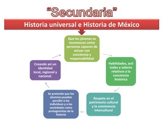 Historia universal e Historia de México
Que los jóvenes se
reconozcan como
personas capaces de
actuar con
conciencia y
responsabilidad
Creando así un
identidad
local, regional y
nacional.

Se pretende que los
alumnos puedan
percibir a los
individuos y a las
sociedades como
protagonistas de la
historia

Habilidades, acti
tudes y valores
relativos a la
conciencia
histórica

Respeto en el
patrimonio cultural
y la convivencia
intercultural

 
