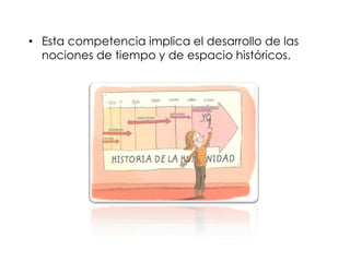 • Esta competencia implica el desarrollo de las
nociones de tiempo y de espacio históricos.

 