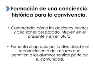 Formación de una conciencia
histórica para la convivencia.
• Comprender cómo las acciones, valores
y decisiones del pasado influyen en el
presente y en el futuro.
• Fomenta el aprecio por la diversidad y el
reconocimiento de los lazos que
permiten a los alumnos sentirse parte de
su comunidad.

 