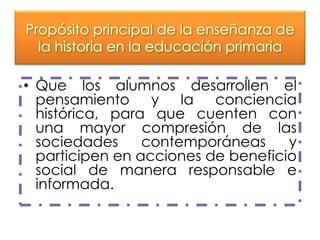 Propósito principal de la enseñanza de
la historia en la educación primaria

• Que los alumnos desarrollen el
pensamiento y la conciencia
histórica, para que cuenten con
una mayor compresión de las
sociedades
contemporáneas
y
participen en acciones de beneficio
social de manera responsable e
informada.

 