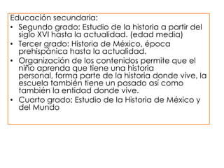 Educación secundaria:
• Segundo grado: Estudio de la historia a partir del
siglo XVI hasta la actualidad. (edad media)
• Tercer grado: Historia de México, época
prehispánica hasta la actualidad.
• Organización de los contenidos permite que el
niño aprenda que tiene una historia
personal, forma parte de la historia donde vive, la
escuela también tiene un pasado así como
también la entidad donde vive.
• Cuarto grado: Estudio de la Historia de México y
del Mundo

 