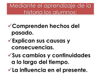 Mediante el aprendizaje de la
historia los alumnos:
Comprenden hechos del
pasado.
Explican sus causas y
consecuencias.
Sus cambios y continuidades
a lo largo del tiempo.
La influencia en el presente.

 