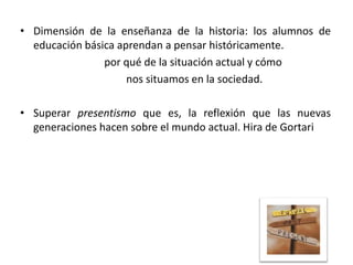 • Dimensión de la enseñanza de la historia: los alumnos de
educación básica aprendan a pensar históricamente.
por qué de la situación actual y cómo
nos situamos en la sociedad.
• Superar presentismo que es, la reflexión que las nuevas
generaciones hacen sobre el mundo actual. Hira de Gortari

 