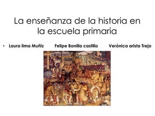 La enseñanza de la historia en
la escuela primaria
• Laura lima Muñiz

Felipe Bonilla castillo

Verónica arista Trejo

 