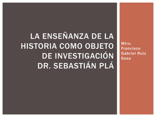 Mtro. 
Francisco 
Gabriel Ruiz 
Sosa 
LA ENSEÑANZA DE LA 
HISTORIA COMO OBJETO 
DE INVESTIGACIÓN 
DR. SEBASTIÁN PLÁ 
 
