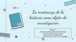 La enseñanza de la
historia como objeto de
investigación
Equipo 1
Ines Guadalupe Gonzalez Galindo
Ana Maria Santiago López
Idaly Moreno Bonifacio
 