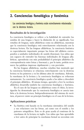 2. Conciencias fonológica y fonémica
Las conciencias fonológica y fonémica están estrechamente relacionadas
con la destreza lectora.
Resultados de la investigación
La conciencia fonológica se refiere a la habilidad de entender los
sonidos de una lengua y hacer la distinción de su significado. Los
estudios de lenguas, tanto alfabéticas como no alfabéticas, muestran
que la conciencia fonológica está estrechamente relacionada con la
destreza lectora. En las lenguas alfabéticas, la conciencia fonémica
es especialmente importante porque las letras del alfabeto corresponden a unidades individuales de sonido (fonemas). Los niños que
son capaces de entender los fonemas individuales de lenguas alfabéticas, aprenderán con más probabilidad el principio alfabético (la
correspondencia entre letras y fonemas) y, por lo tanto, podrán reconocer las palabras impresas rápidamente y con precisión.
En las lenguas alfabéticas, muchos estudios han mostrado que
la conciencia fonémica se relaciona estrechamente con la destreza
lectora en los primeros y en los últimos años de enseñanza. Además,
la enseñanza de la lectura y la conciencia fonológica se refuerzan
mutuamente. La conciencia fonológica ayuda a los niños a descubrir
el principio alfabético. Al mismo tiempo, aprender a leer la escritura
alfabética desarrolla también las conciencias fonológica y fonémica.
En el caso de las lenguas no alfabéticas como el chino, la investigación ha demostrado que la conciencia fonológica se asocia también a la destreza lectora. Independientemente del sistema de escritura, al parecer existe un principio fonológico en el caso de la lectura.

Aplicaciones prácticas
•

La fonética está basada en la enseñanza sistemática del sonido
y sus relaciones con las letras, así como con el sonido y los
patrones ortográficos. Esto es de gran ayuda al comienzo de la
enseñanza de la lectura en inglés. Los niños que han aprendido
a leer antes de principiar la enseñanza formal no necesitan este

11

 