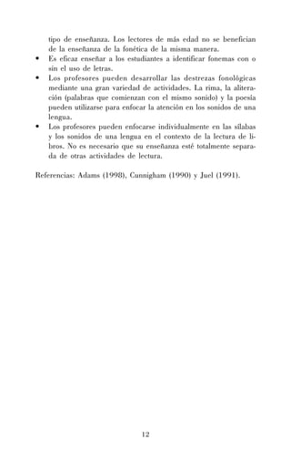 •
•

•

tipo de enseñanza. Los lectores de más edad no se benefician
de la enseñanza de la fonética de la misma manera.
Es eficaz enseñar a los estudiantes a identificar fonemas con o
sin el uso de letras.
Los profesores pueden desarrollar las destrezas fonológicas
mediante una gran variedad de actividades. La rima, la aliteración (palabras que comienzan con el mismo sonido) y la poesía
pueden utilizarse para enfocar la atención en los sonidos de una
lengua.
Los profesores pueden enfocarse individualmente en las sílabas
y los sonidos de una lengua en el contexto de la lectura de libros. No es necesario que su enseñanza esté totalmente separada de otras actividades de lectura.

Referencias: Adams (1998), Cunnigham (1990) y Juel (1991).

12

 