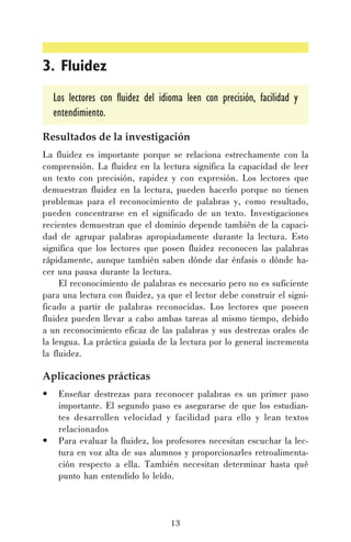 3. Fluidez
Los lectores con fluidez del idioma leen con precisión, facilidad y
entendimiento.
Resultados de la investigación
La fluidez es importante porque se relaciona estrechamente con la
comprensión. La fluidez en la lectura significa la capacidad de leer
un texto con precisión, rapidez y con expresión. Los lectores que
demuestran fluidez en la lectura, pueden hacerlo porque no tienen
problemas para el reconocimiento de palabras y, como resultado,
pueden concentrarse en el significado de un texto. Investigaciones
recientes demuestran que el dominio depende también de la capacidad de agrupar palabras apropiadamente durante la lectura. Esto
significa que los lectores que posen fluidez reconocen las palabras
rápidamente, aunque también saben dónde dar énfasis o dónde hacer una pausa durante la lectura.
El reconocimiento de palabras es necesario pero no es suficiente
para una lectura con fluidez, ya que el lector debe construir el significado a partir de palabras reconocidas. Los lectores que poseen
fluidez pueden llevar a cabo ambas tareas al mismo tiempo, debido
a un reconocimiento eficaz de las palabras y sus destrezas orales de
la lengua. La práctica guiada de la lectura por lo general incrementa
la fluidez.

Aplicaciones prácticas
•

•

Enseñar destrezas para reconocer palabras es un primer paso
importante. El segundo paso es asegurarse de que los estudiantes desarrollen velocidad y facilidad para ello y lean textos
relacionados
Para evaluar la fluidez, los profesores necesitan escuchar la lectura en voz alta de sus alumnos y proporcionarles retroalimentación respecto a ella. También necesitan determinar hasta qué
punto han entendido lo leído.

13

 
