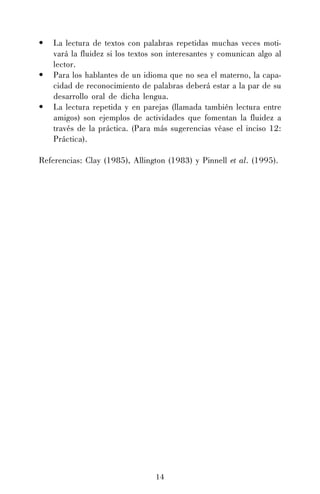 •
•
•

La lectura de textos con palabras repetidas muchas veces motivará la fluidez si los textos son interesantes y comunican algo al
lector.
Para los hablantes de un idioma que no sea el materno, la capacidad de reconocimiento de palabras deberá estar a la par de su
desarrollo oral de dicha lengua.
La lectura repetida y en parejas (llamada también lectura entre
amigos) son ejemplos de actividades que fomentan la fluidez a
través de la práctica. (Para más sugerencias véase el inciso 12:
Práctica).

Referencias: Clay (1985), Allington (1983) y Pinnell et al. (1995).

14

 