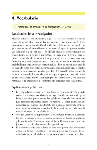 4. Vocabulario
El vocabulario es esencial en la comprensión de lectura.
Resultados de la investigación
Muchos estudios han demostrado que los buenos lectores tienen un
vocabulario amplio. Con el fin de entender un texto, los lectores
necesitan conocer los significados de las palabras por separado, ya
que construyen el entendimiento del texto al agrupar y comprender
las palabras en su contexto. Es difícil medir el conocimiento del
vocabulario, pero es muy importante al aprender a leer y para el
futuro desarrollo de la lectura. Las palabras que se reconocen cuando están impresas deben encontrar su equivalente en el vocabulario
oral del lector para que sean comprendidas. Esto es importante cuando
se trata de niños que están desarrollando su capacidad oral y con los
hablantes no nativos de una lengua. En el desarrollo subsecuente de
la lectura, cuando los estudiantes leen para aprender, necesitan adquirir vocabulario nuevo, por ejemplo, la enunciación, las lecturas
extensas y la exposición a contextos de lenguaje más exigentes.

Aplicaciones prácticas
•

•

•

El vocabulario deberá ser enseñado de manera directa e indirecta. La instrucción directa incluye dar definiciones de palabras y enseñar previamente las palabras antes de leer un texto.
Los métodos indirectos hacen referencia al aprendizaje del vocabulario de manera incidental, por ejemplo, haciendo menciones, lecturas extensas o mediante la exposición a contextos de
mucha riqueza de vocabulario.
Son importantes la repetición y la exposición múltiple a elementos del vocabulario (por ejemplo, mediante el habla, la audición
y la escritura). Idealmente, esto debería llevarse a cabo en conjunto con actividades reales de aprendizaje.
El aprendizaje de vocabulario deberá incorporar un compromiso
activo en tareas específicas, por ejemplo, el aprendizaje de vocabulario nuevo al elaborar un proyecto para exponer en clase.

15

 