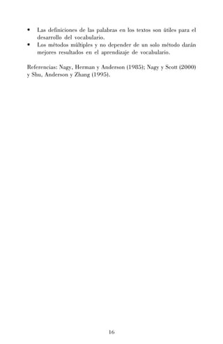•
•

Las definiciones de las palabras en los textos son útiles para el
desarrollo del vocabulario.
Los métodos múltiples y no depender de un solo método darán
mejores resultados en el aprendizaje de vocabulario.

Referencias: Nagy, Herman y Anderson (1985); Nagy y Scott (2000)
y Shu, Anderson y Zhang (1995).

16

 