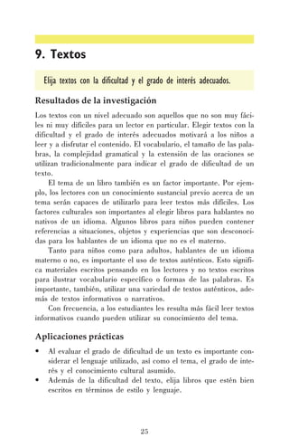 9. Textos
Elija textos con la dificultad y el grado de interés adecuados.
Resultados de la investigación
Los textos con un nivel adecuado son aquellos que no son muy fáciles ni muy difíciles para un lector en particular. Elegir textos con la
dificultad y el grado de interés adecuados motivará a los niños a
leer y a disfrutar el contenido. El vocabulario, el tamaño de las palabras, la complejidad gramatical y la extensión de las oraciones se
utilizan tradicionalmente para indicar el grado de dificultad de un
texto.
El tema de un libro también es un factor importante. Por ejemplo, los lectores con un conocimiento sustancial previo acerca de un
tema serán capaces de utilizarlo para leer textos más difíciles. Los
factores culturales son importantes al elegir libros para hablantes no
nativos de un idioma. Algunos libros para niños pueden contener
referencias a situaciones, objetos y experiencias que son desconocidas para los hablantes de un idioma que no es el materno.
Tanto para niños como para adultos, hablantes de un idioma
materno o no, es importante el uso de textos auténticos. Esto significa materiales escritos pensando en los lectores y no textos escritos
para ilustrar vocabulario específico o formas de las palabras. Es
importante, también, utilizar una variedad de textos auténticos, además de textos informativos o narrativos.
Con frecuencia, a los estudiantes les resulta más fácil leer textos
informativos cuando pueden utilizar su conocimiento del tema.

Aplicaciones prácticas
•
•

Al evaluar el grado de dificultad de un texto es importante considerar el lenguaje utilizado, así como el tema, el grado de interés y el conocimiento cultural asumido.
Además de la dificultad del texto, elija libros que estén bien
escritos en términos de estilo y lenguaje.

25

 