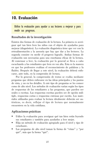 10. Evaluación
Utilice la evaluación para ayudar a sus lectores a mejorar y para
medir sus progresos.
Resultados de la investigación
Existen dos formas de evaluación de la lectura. La primera es averiguar qué tan bien leen los niños con el objeto de ayudarlos para
mejorar (diagnóstico). La evaluación diagnóstica tiene que ver con la
retroalimentación y la asesoría que hay que dar a los lectores. La
segunda consiste en medir el progreso logrado. Ambas formas de
evaluación son necesarias para una enseñanza eficaz de la lectura.
Al comenzar a leer, la evaluación por lo general se lleva a cabo
escuchando a los estudiantes que leen en voz alta. Esta es la manera
en que los profesores evalúan el reconocimiento de palabras y la
fluidez. Después de llegar a este nivel, la evaluación deberá enfocarse, ante todo, en la compresión de lectura.
Por lo general, la comprensión de textos se evalúa mediante
preguntas que deben enfocarse en las ideas principales y los puntos
de vista, y no en los detalles. A este tipo de preguntas se les conoce
como de alto nivel. Los métodos de evaluación varían según los tipos
de respuestas de los estudiantes a las preguntas, que pueden ser
orales o escritas. Las respuestas escritas pueden ser de opción múltiple, respuestas cortas o respuestas extensas por escrito. Los materiales utilizados para evaluar la lectura idealmente deberán ser auténticos, es decir, reflejar el tipo de lectura que normalmente
encuentren en la vida cotidiana.

Aplicaciones prácticas
•
•
•

Utilice la evaluación para averiguar qué tan bien están leyendo
sus estudiantes y también para ayudarlos a leer mejor.
Elija un método de evaluación apropiado para el nivel y tipo de
estudiante.
Las preguntas de alto nivel toman la forma de “cómo” y “por
qué”, más que la forma “qué”.

27

 