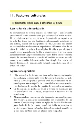 11. Factores culturales
El conocimiento cultural afecta la comprensión de lectura.
Resultados de la investigación
La comprensión de lectura consiste en relacionar el conocimiento
previo con el nuevo conocimiento que contienen los textos escritos.
El conocimiento previo, por su parte, depende de las experiencias
de vida. Los temas que son familiares o abiertamente abordados en
una cultura, pueden ser inaceptables en otra. Los niños que crecen
en comunidades rurales tendrán experiencias diferentes a las de los
niños de ciudad de países desarrollados. Debido a que el conocimiento previo generalmente facilita la comprensión, tener un mayor
conocimiento cultural produce el mismo efecto. Tener un conocimiento
amplio de culturas diferentes contribuirá también a nuestro entendimiento y apreciación del texto escrito. Por ejemplo, los chistes y el
humor dependen del conocimiento cultural compartido entre el escritor y el lector.

Aplicaciones prácticas
•

•
•

Elija materiales de lectura que sean culturalmente apropiados.
Sin embargo, es importante recordar que la televisión, las películas y la cultura popular pueden estar muy difundidas en muchos lugares, con excepción de comunidades remotas o rurales.
Este hecho puede ampliar la elección de materiales apropiados.
Un buen punto de partida es elegir la lectura de materiales que
se identifiquen con las vidas, experiencias e intereses de los
estudiantes.
Algunas palabras comunes de alta frecuencia en una cultura pueden referirse a conceptos desconocidos por estudiantes de otra
cultura. Ejemplos de palabras en inglés de Estados Unidos son:
prom (baile de fin de cursos), snowboard (tabla para esquiar en
la nieve), spam (carne enlatada); dirt (polvo); potluck (reunión en
la que cada invitado lleva un platillo para compartir).

29

 