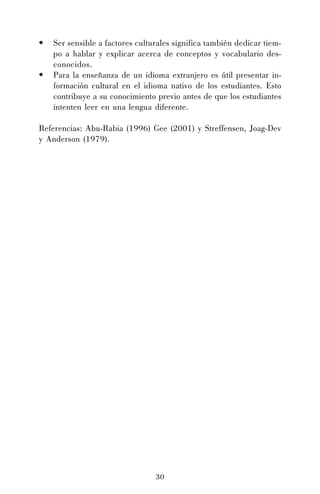 •
•

Ser sensible a factores culturales significa también dedicar tiempo a hablar y explicar acerca de conceptos y vocabulario desconocidos.
Para la enseñanza de un idioma extranjero es útil presentar información cultural en el idioma nativo de los estudiantes. Esto
contribuye a su conocimiento previo antes de que los estudiantes
intenten leer en una lengua diferente.

Referencias: Abu-Rabia (1996) Gee (2001) y Streffensen, Joag-Dev
y Anderson (1979).

30

 