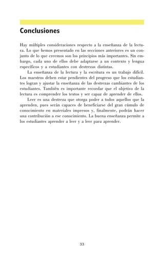Conclusiones
Hay múltiples consideraciones respecto a la enseñanza de la lectura. Lo que hemos presentado en las secciones anteriores es un conjunto de lo que creemos son los principios más importantes. Sin embargo, cada uno de ellos debe adaptarse a un contexto y lengua
específicos y a estudiantes con destrezas distintas.
La enseñanza de la lectura y la escritura es un trabajo difícil.
Los maestros deben estar pendientes del progreso que los estudiantes logran y ajustar la enseñanza de las destrezas cambiantes de los
estudiantes. También es importante recordar que el objetivo de la
lectura es comprender los textos y ser capaz de aprender de ellos.
Leer es una destreza que otorga poder a todos aquellos que la
aprenden, pues serán capaces de beneficiarse del gran cúmulo de
conocimiento en materiales impresos y, finalmente, podrán hacer
una contribución a ese conocimiento. La buena enseñanza permite a
los estudiantes aprender a leer y a leer para aprender.

33

 