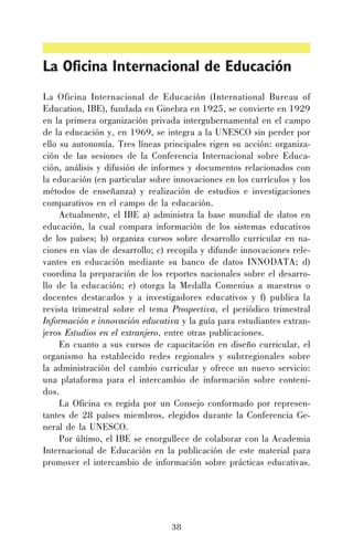 La Oficina Internacional de Educación
La Oficina Internacional de Educación (International Bureau of
Education, IBE), fundada en Ginebra en 1925, se convierte en 1929
en la primera organización privada intergubernamental en el campo
de la educación y, en 1969, se integra a la UNESCO sin perder por
ello su autonomía. Tres líneas principales rigen su acción: organización de las sesiones de la Conferencia Internacional sobre Educación, análisis y difusión de informes y documentos relacionados con
la educación (en particular sobre innovaciones en los currículos y los
métodos de enseñanza) y realización de estudios e investigaciones
comparativos en el campo de la educación.
Actualmente, el IBE a) administra la base mundial de datos en
educación, la cual compara información de los sistemas educativos
de los países; b) organiza cursos sobre desarrollo curricular en naciones en vías de desarrollo; c) recopila y difunde innovaciones relevantes en educación mediante su banco de datos INNODATA; d)
coordina la preparación de los reportes nacionales sobre el desarrollo de la educación; e) otorga la Medalla Comenius a maestros o
docentes destacados y a investigadores educativos y f) publica la
revista trimestral sobre el tema Prospectiva, el periódico trimestral
Información e innovación educativa y la guía para estudiantes extranjeros Estudios en el extranjero, entre otras publicaciones.
En cuanto a sus cursos de capacitación en diseño curricular, el
organismo ha establecido redes regionales y subrregionales sobre
la administración del cambio curricular y ofrece un nuevo servicio:
una plataforma para el intercambio de información sobre contenidos.
La Oficina es regida por un Consejo conformado por representantes de 28 países miembros, elegidos durante la Conferencia General de la UNESCO.
Por último, el IBE se enorgullece de colaborar con la Academia
Internacional de Educación en la publicación de este material para
promover el intercambio de información sobre prácticas educativas.

38

 