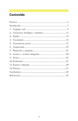 Contenido
Prefacio ................................................................................... 5
Introducción ............................................................................. 7
1. Lenguaje oral ..................................................................... 9
2. Conciencias fonológica y fonémica ...................................... 11
3. Fluidez ............................................................................ 13
4. Vocabulario ...................................................................... 15
5. Conocimiento previo .......................................................... 17
6. Comprensión .................................................................... 19
7. Motivación y propósito ....................................................... 21
8. Lectura y escritura integradas ............................................ 23
9. Textos ............................................................................. 25
10. Evaluación........................................................................ 27
11. Factores culturales ............................................................ 29
12. Práctica ........................................................................... 31
Conclusiones .......................................................................... 33
Referencias ............................................................................ 35

3

 