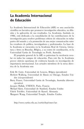 La Academia Internacional
de Educación
La Academia Internacional de Educación (AIE) es una asociación
científica no lucrativa que promueve investigación educativa, su difusión y la aplicación de sus resultados. La Academia, fundada en
1986, está dedicada a la consolidación de las contribuciones de la
investigación para resolver problemas críticos de educación en todas
partes del mundo y a la promoción de una mejor comunicación entre
los creadores de política, investigadores y profesionales. La base de
la Academia se encuentra en la Academia Real de Ciencia, Literatura y Artes en Bruselas, Bélgica, y su centro de coordinación, en la
Universidad Curtin de Tecnología en Perth, Australia.
El propósito general de la AIE es patrocinar la excelencia escolar en todos los campos de educación. Para este fin, la Academia
provee síntesis oportunas de evidencia basada en investigación de
importancia internacional. Los actuales miembros de la mesa directiva de la Academia son:
Erik De Corte, Universidad de Leuven, Bélgica (presidente)
Herbert Walberg, Universidad de Ilinois en Chicago, Estados Unidos (vicepresidente)
Barry Fraser, Universidad Curtin de Tecnología, Australia (director
ejecutivo)
Jacques Hallak, UNESCO, París, Francia
Michael Kirst, Universidad de Stanford, Estados Unidos
Ulrich Teichler, Universidad de Kassel, Alemania
Margaret Wang, Universidad Temple, Estados Unidos
http://www.curtin.edu.au./curtin/dept/smec/iae

39

 