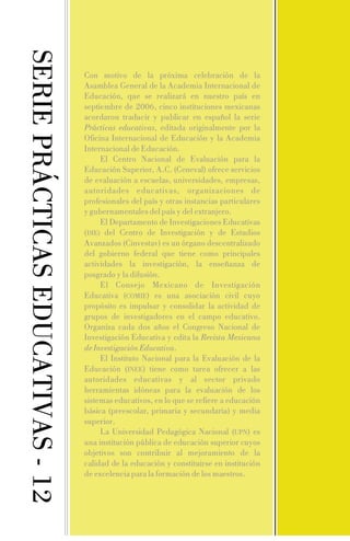 SERIE PRÁCTICAS EDUCATIVAS - 12

Con motivo de la próxima celebración de la
Asamblea General de la Academia Internacional de
Educación, que se realizará en nuestro país en
septiembre de 2006, cinco instituciones mexicanas
acordaron traducir y publicar en español la serie
Prácticas educativas, editada originalmente por la
Oficina Internacional de Educación y la Academia
Internacional de Educación.
El Centro Nacional de Evaluación para la
Educación Superior, A.C. (Ceneval) ofrece servicios
de evaluación a escuelas, universidades, empresas,
autoridades educativas, organizaciones de
profesionales del país y otras instancias particulares
y gubernamentales del país y del extranjero.
El Departamento de Investigaciones Educativas
(DIE) del Centro de Investigación y de Estudios
Avanzados (Cinvestav) es un órgano descentralizado
del gobierno federal que tiene como principales
actividades la investigación, la enseñanza de
posgrado y la difusión.
El Consejo Mexicano de Investigación
Educativa (COMIE) es una asociación civil cuyo
propósito es impulsar y consolidar la actividad de
grupos de investigadores en el campo educativo.
Organiza cada dos años el Congreso Nacional de
Investigación Educativa y edita la Revista Mexicana
de Investigación Educativa.
El Instituto Nacional para la Evaluación de la
Educación (INEE) tiene como tarea ofrecer a las
autoridades educativas y al sector privado
herramientas idóneas para la evaluación de los
sistemas educativos, en lo que se refiere a educación
básica (preescolar, primaria y secundaria) y media
superior.
La Universidad Pedagógica Nacional (UPN) es
una institución pública de educación superior cuyos
objetivos son contribuir al mejoramiento de la
calidad de la educación y constituirse en institución
de excelencia para la formación de los maestros.

 