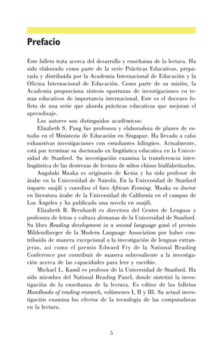 Prefacio
Este folleto trata acerca del desarrollo y enseñanza de la lectura. Ha
sido elaborado como parte de la serie Prácticas Educativas, preparada y distribuida por la Academia Internacional de Educación y la
Oficina Internacional de Educación. Como parte de su misión, la
Academia proporciona síntesis oportunas de investigaciones en temas educativos de importancia internacional. Este es el doceavo folleto de una serie que aborda prácticas educativas que mejoran el
aprendizaje.
Los autores son distinguidos académicos:
Elizabeth S. Pang fue profesora y elaboradora de planes de estudio en el Ministerio de Educación en Singapur. Ha llevado a cabo
exhaustivas investigaciones con estudiantes bilingües. Actualmente,
está por terminar su doctorado en lingüística educativa en la Universidad de Stanford. Su investigación examina la transferencia interlingüística de las destrezas de lectura de niños chinos bialfabetizados.
Angaluki Muaka es originario de Kenia y ha sido profesor de
árabe en la Universidad de Nairobi. En la Universidad de Stanford
imparte suajili y coordina el foro African Evening. Muaka es doctor
en literatura árabe de la Universidad de California en el campus de
Los Ángeles y ha publicado una novela en suajili.
Elizabeth B. Bernhardt es directora del Centro de Lenguas y
profesora de letras y cultura alemanas de la Universidad de Stanford.
Su libro Reading development in a second language ganó el premio
Mildendberger de la Modern Language Association por haber contribuido de manera excepcional a la investigación de lenguas extranjeras, así como el premio Edward Fry de la National Reading
Conference por contribuir de manera sobresaliente a la investigación acerca de las capacidades para leer y escribir.
Michael L. Kamil es profesor de la Universidad de Stanford. Ha
sido miembro del National Reading Panel, donde sintetizó la investigación de la enseñanza de la lectura. Es editor de los folletos
Handbooks of reading research, volúmenes I, II y III. Su actual investigación examina los efectos de la tecnología de las computadoras
en la lectura.

5

 