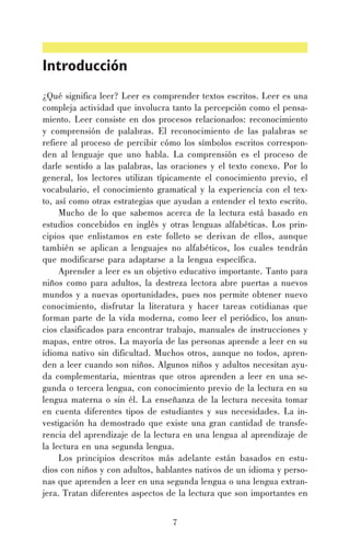 Introducción
¿Qué significa leer? Leer es comprender textos escritos. Leer es una
compleja actividad que involucra tanto la percepción como el pensamiento. Leer consiste en dos procesos relacionados: reconocimiento
y comprensión de palabras. El reconocimiento de las palabras se
refiere al proceso de percibir cómo los símbolos escritos corresponden al lenguaje que uno habla. La comprensión es el proceso de
darle sentido a las palabras, las oraciones y el texto conexo. Por lo
general, los lectores utilizan típicamente el conocimiento previo, el
vocabulario, el conocimiento gramatical y la experiencia con el texto, así como otras estrategias que ayudan a entender el texto escrito.
Mucho de lo que sabemos acerca de la lectura está basado en
estudios concebidos en inglés y otras lenguas alfabéticas. Los principios que enlistamos en este folleto se derivan de ellos, aunque
también se aplican a lenguajes no alfabéticos, los cuales tendrán
que modificarse para adaptarse a la lengua específica.
Aprender a leer es un objetivo educativo importante. Tanto para
niños como para adultos, la destreza lectora abre puertas a nuevos
mundos y a nuevas oportunidades, pues nos permite obtener nuevo
conocimiento, disfrutar la literatura y hacer tareas cotidianas que
forman parte de la vida moderna, como leer el periódico, los anuncios clasificados para encontrar trabajo, manuales de instrucciones y
mapas, entre otros. La mayoría de las personas aprende a leer en su
idioma nativo sin dificultad. Muchos otros, aunque no todos, aprenden a leer cuando son niños. Algunos niños y adultos necesitan ayuda complementaria, mientras que otros aprenden a leer en una segunda o tercera lengua, con conocimiento previo de la lectura en su
lengua materna o sin él. La enseñanza de la lectura necesita tomar
en cuenta diferentes tipos de estudiantes y sus necesidades. La investigación ha demostrado que existe una gran cantidad de transferencia del aprendizaje de la lectura en una lengua al aprendizaje de
la lectura en una segunda lengua.
Los principios descritos más adelante están basados en estudios con niños y con adultos, hablantes nativos de un idioma y personas que aprenden a leer en una segunda lengua o una lengua extranjera. Tratan diferentes aspectos de la lectura que son importantes en
7

 
