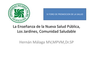 La Enseñanza de la Nueva Salud Pública,
Los Jardines, Comunidad Saludable
Hernán Málaga MV,MPVM,Dr.SP
IV FORO DE PROMOCION DE LA SALUD
 