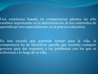 Una enseñanza basada en competencias plantea no sólo
cambios importantes en la determinación de los contenidos de
aprendizaje sino especialmente, en la practica educativa.
En una escuela que pretende formar para la vida, la
competencia ha de identificar aquello que necesita cualquier
persona para dar respuesta a los problemas con los que se
enfrentará a lo largo de su vida.
 