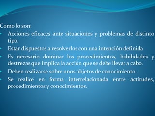 Como lo son:
• Acciones eficaces ante situaciones y problemas de distinto
tipo.
• Estar dispuestos a resolverlos con una intención definida
• Es necesario dominar los procedimientos, habilidades y
destrezas que implica la acción que se debe llevar a cabo.
• Deben realizarse sobre unos objetos de conocimiento.
• Se realice en forma interrelacionada entre actitudes,
procedimientos y conocimientos.
 