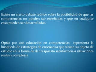 Existe un cierto debate teórico sobre la posibilidad de que las
competencias no pueden ser enseñadas y que en cualquier
caso pueden ser desarrolladas.
Optar por una educación en competencias representa la
búsqueda de estrategias de enseñanza que sitúen su objeto de
estudio en la forma de dar respuesta satisfactoria a situaciones
reales y complejas.
 