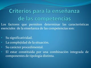 Los factores que permiten determinar las características
esenciales de la enseñanza de las competencias son:
• Su significatividad.
• La complejidad de la situación.
• Su carácter procedimental.
• El estar constituida por una combinación integrada de
componentes de tipología distinta.
 