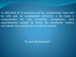 La dificultad en la enseñanza de las competencias viene dad
no sólo por su complejidad inherente a las fases y
componentes de una actuación competente, sino
especialmente porque la forma de enseñarlas implica
actividades muy alejadas de la tradición escolar.
“Se aprende haciendo”
 