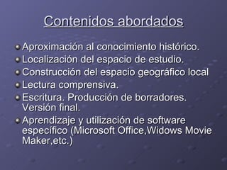 Contenidos abordados Aproximación al conocimiento histórico. Localización del espacio de estudio. Construcción del espacio geográfico local Lectura comprensiva. Escritura. Producción de borradores. Versión final. Aprendizaje y utilización de software específico (Microsoft Office,Widows Movie Maker,etc.) 