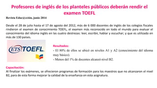 Profesores de inglés de los planteles públicos deberán rendir el 
examen TOEFL 
Revista Educ@cción, junio 2014 
Desde el 28 de julio hasta el 17 de agosto del 2012, más de 6 000 docentes de inglés de los colegios fiscales 
rindieron el examen de conocimiento TOEFL, el examen más reconocido en todo el mundo para evaluar el 
conocimiento del idioma inglés en las cuatro destrezas: leer, escribir, hablar y escuchar; y que es utilizado en 
más de 130 países. 
Resultados: 
- El 80% de ellos se ubicó en niveles A1 y A2 (conocimiento del idioma 
muy básico). 
- Menos del 1% de docentes alcanzó nivel B2. 
Capacitación: 
Al finalizar los exámenes, se ofrecieron programas de formación para los maestros que no alcanzaron el nivel 
B2, para de esta forma mejorar la calidad de la enseñanza en esta asignatura. 
 