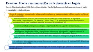 Ecuador: Hacia una renovación de la docencia en Inglés 
Revista Educ@cción, junio 2014: Entrevista realizada a Natalie Kulhman, especialista en enseñanza de inglés 
y capacitadora estadounidense. 
Diseño de estándares internacionales aplicables a la enseñanza de inglés en colegios públicos y de los perfiles de 
profesores de inglés. 
Una malla curricular unificada para todas las universidades que forman profesores de inglés (allí 
participaron Universidades, CES, Senescyt, Ceeaces y ME). Los institutos deben tener un currículo y 
niveles que lleven a sus estudiantes a aprobar un examen de proficiencia B2. 
Creación de la Red de Programas de Inglés, por parte de la Senescyt, que hoy está en vigencia. 
Programa English Language Specialists consiste en enviar a unos 500 especialistas estadounidenses 
alrededor del mundo para ayudar a los gobiernos, ministerios, universidades a asesorar en temas de 
metodología, evaluación, currículo, diseño de programas de inglés y formación docente. 
Los estudiantes deben tener como mínimo el nivel A2 al ingresar, para egresar, después de 4 años con un 
nivel B2. 
Los profesores universitarios que preparan docentes de inglés y los profesores de inglés de EGB, deben tener 
como mínimo un nivel B2. 
Quienes quieran ser docentes de inglés, deberán llegar con un nivel B2 para que egresen de la universidad, al 
menos con nivel C1. 
 