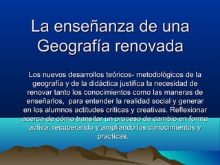 La enseñanza de una
   Geografía renovada
  Los nuevos desarrollos teóricos- metodológicos de la
   geografía y de la didáctica justifica la necesidad de
 renovar tanto los conocimientos como las maneras de
 enseñarlos, para entender la realidad social y generar
en los alumnos actitudes criticas y creativas. Reflexionar
acerca de cómo transitar un proceso de cambio en forma
  activa, recuperando y ampliando los conocimientos y
                        practicas.
 