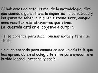 Si hablamos de esta última, de la metodología, diré
que cuando alguien tiene la inquietud, la curiosidad y
las ganas de saber, cualquier sistema sirve, aunque
unos resulten más atrayentes que otros.
La cuestión está en el objetivo a cumplir,
• si se aprende para sacar buenas notas y tener un
título
• o si se aprende para cuando se sea un adulto lo que
has aprendido en el colegio te sirva para ayudarte en
la vida laboral, personal y social.
 