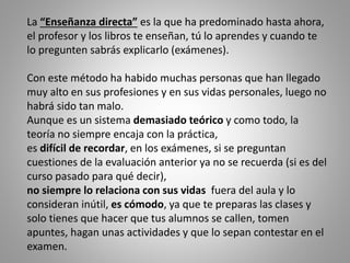 La “Enseñanza directa” es la que ha predominado hasta ahora,
el profesor y los libros te enseñan, tú lo aprendes y cuando te
lo pregunten sabrás explicarlo (exámenes).
Con este método ha habido muchas personas que han llegado
muy alto en sus profesiones y en sus vidas personales, luego no
habrá sido tan malo.
Aunque es un sistema demasiado teórico y como todo, la
teoría no siempre encaja con la práctica,
es difícil de recordar, en los exámenes, si se preguntan
cuestiones de la evaluación anterior ya no se recuerda (si es del
curso pasado para qué decir),
no siempre lo relaciona con sus vidas fuera del aula y lo
consideran inútil, es cómodo, ya que te preparas las clases y
solo tienes que hacer que tus alumnos se callen, tomen
apuntes, hagan unas actividades y que lo sepan contestar en el
examen.
 