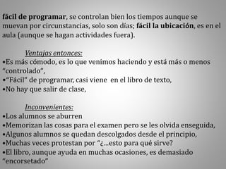 fácil de programar, se controlan bien los tiempos aunque se
muevan por circunstancias, solo son días; fácil la ubicación, es en el
aula (aunque se hagan actividades fuera).
Ventajas entonces:
•Es más cómodo, es lo que venimos haciendo y está más o menos
“controlado”,
•“Fácil” de programar, casi viene en el libro de texto,
•No hay que salir de clase,
Inconvenientes:
•Los alumnos se aburren
•Memorizan las cosas para el examen pero se les olvida enseguida,
•Algunos alumnos se quedan descolgados desde el principio,
•Muchas veces protestan por “¿…esto para qué sirve?
•El libro, aunque ayuda en muchas ocasiones, es demasiado
“encorsetado”
 