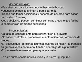 Así que ventajas:
•Más atractivo para los alumnos el hecho de buscar,
•Algunos alumnos se animan a participar más,
•Tienen que tomar decisiones y ponerse de acuerdo para sacar
un “producto” juntos,
•Los trabajos se pueden combinar con otras áreas lo que facilita
la comprensión de ciertas cuestiones,
Inconvenientes:
•La falta de conocimiento para realizar bien el proyecto,
•No saber controlar el proceso en cuanto a tiempos, formación de
grupos…
•El “descuelgue” de ciertos alumnos cuando se hacen los trabajos
en grupo a veces por miedo, timidez, liderazgo de algún “listillo”
•El proceso de evaluación para que sea justo,
En este curso sacaremos la ilusión y la fuerza. ¡¡Seguro!!
 