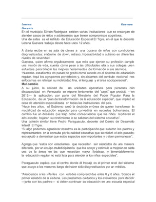 Lorena Guevara
Docente
En el municipio Simón Rodríguez existen varias instituciones que se encargan de
atender casos de niños y adolecentes que tienen compromisos cognitivos.
Una de estas es el Instituto de Educación Especial El Tigre, en el que la docente
Lorena Guevara trabaja desde hace unos 12 años.
A diario recibe en su aula de clases a una docena de niños con condiciones
diagnosticadas: síndrome de down, retraso, hiperactividad y autismo en diferentes
niveles de severidad.
Guevara, quien afirma orgullosamente que más que ejercer su profesión cumple
una misión de vida, cuenta cómo pese a las dificultades ella y sus colegas unen
esfuerzos para brindar las mejores herramientas de formación a sus alumnos.
“Nuestros estudiantes no pasan de grado como sucede en el sistema de educación
regular. Aquí los agrupamos por edades y, sin aislarnos del currículo nacional, nos
enfocamos en reforzar su motricidad fina, el lenguaje y el área sociopersonal”.
Mal cambio
A su juicio, la calidad de las unidades operativas para personas con
discapacidad en Venezuela se repone lentamente del “caos” que produjo —en
2012— la aplicación, por parte del Ministerio del Poder Popular Para la
Educación, de un “plan de transformación de la educación especial”, que implicó el
cese de atención especializada en todas las instituciones del país.
“Hace tres años, el Gobierno tomó la decisión errónea de querer transformar la
modalidad de educación especial para convertirla en escuelas bolivarianas. El
cambio fue un desastre que trajo como consecuencia que los niños repitieran el
año escolar, bajaran su rendimiento o se salieran del sistema educativo”.
Una opinión similar tiene Pedro Paraguacuto, docente del Centro de Desarrollo
Infantil El Tigre.
“Si algo podemos agradecer nosotros es la participación que tuvieron los padres y
representantes en la consulta por la calidad educativa que se realizó el año pasado;
eso ayudó a demostrar que estos espacios son importantes y deben permanecer”.
Agrega que “estos son estudiantes que necesitan ser atendidos de una manera
diferente, por un equipo multidiciplinario que los apoye y estimule a mejorar en cada
una de la áreas en las que necesitan mayor fortaleza, y lamentablemente
la educación regular no está lista para atender a los niños especiales”.
Paraguacuto explica que el centro donde él trabaja es el primer nivel del sistema
que acoge a los menores luego de haber sido diagnosticados por un médico.
“Atendemos a los infantes con edades comprendidas entre 0 y 6 años. Somos el
primer eslabón de la cadena. Les prestamos cuidados y los evaluamos para decidir
—junto con los padres— si deben continuar su educación en una escuela especial
 