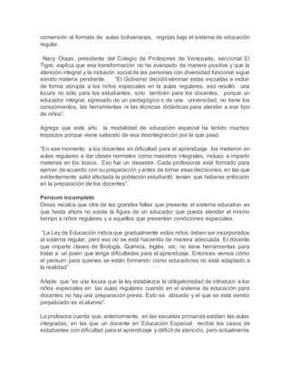 conversión al formato de aulas bolivarianas, regidas bajo el sistema de educación
regular.
Nacy Oraas, presidenta del Colegio de Profesores de Venezuela, seccional El
Tigre, explica que esa transformación no ha avanzado de manera positiva y que la
atención integral y la inclusión social de las personas con diversidad funcional sigue
siendo materia pendiente. “El Gobierno decidió eliminar estas escuelas e incluir
de forma abrupta a los niños especiales en la aulas regulares; eso resultó una
locura no sólo para los estudiantes, sino también para los docentes, porque un
educador integral, egresado de un pedagógico o de una universidad, no tiene los
conocimientos, las herramientas ni las técnicas didácticas para atender a ese tipo
de niños”.
Agrega que este año la modalidad de educación especial ha tenido muchos
tropiezos porque viene saliendo de esa desintegración por la que pasó.
“En ese momento a los docentes en dificultad para el aprendizaje los metieron en
aulas regulares a dar clases normales como maestros integrales, incluso a impartir
materias en los liceos. Eso fue un desastre. Cada profesional está formado para
ejercer de acuerdo con su preparación y antes de tomar esas decisiones, en las que
evidentemente salió afectada la población estudiantil, tenían que haberse enfocado
en la preparación de los docentes”.
Pensum incompleto
Oraas recalca que otra de las grandes fallas que presenta el sistema educativo es
que hasta ahora no existe la figura de un educador que pueda atender al mismo
tiempo a niños regulares y a aquellos que presentan condiciones especiales.
“La Ley de Educación indica que gradualmente estos niños deben ser incorporados
al sistema regular, pero eso no se está haciendo de manera adecuada. El docente
que imparte clases de Biología, Química, Inglés, etc, no tiene herramientas para
tratar a un joven que tenga dificultades para el aprendizaje. Entonces vemos cómo
el pensum para quienes se están formando como educadores no está adaptado a
la realidad”
Añade que “es una locura que la ley establezca la obligatoriedad de introducir a los
niños especiales en las aulas regulares cuando en el sistema de educación para
docentes no hay una preparación previa. Esto es absurdo y el que se está viendo
perjudicado es el alumno”.
La profesora cuenta que, anteriormente, en las escuelas primarias existían las aulas
integradas, en las que un docente en Educación Especial recibía los casos de
estudiantes con dificultad para el aprendizaje y déficit de atención, pero actualmente
 