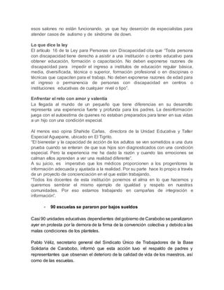esos salones no están funcionando, ya que hay deserción de especialistas para
atender casos de autismo y de síndrome de down.
Lo que dice la ley
El artículo 16 de la Ley para Personas con Discapacidad cita que “Toda persona
con discapacidad tiene derecho a asistir a una institución o centro educativo para
obtener educación, formación o capacitación. No deben exponerse razones de
discapacidad para impedir el ingreso a institutos de educación regular básica,
media, diversificada, técnica o superior, formación profesional o en discipinas o
técnicas que capaciten para el trabajo. No deben exponerse razones de edad para
el ingreso o permanencia de personas con discapacidad en centros o
instituciones educativas de cualquier nivel o tipo”.
Enfrentar el reto con amor y valentía
La llegada al mundo de un pequeño que tiene diferencias en su desarrollo
representa una experiencia fuerte y profunda para los padres. La desinformación
juega con el autoestima de quienes no estaban preparados para tener en sus vidas
a un hijo con una condición especial.
Al menos eso opina Shahide Cañas, directora de la Unidad Educativa y Taller
Especial Aguapane, ubicado en El Tigrito.
“El bienestar y la capacidad de acción de los adultos se ven sometidos a una dura
prueba cuando se enteran de que sus hijos son diagnosticados con una condición
especial. Pero la experiencia me ha dado la razón y cuando las emociones se
calman ellos aprenden a ver una realidad diferente”.
A su juicio, es imperativo que los médicos proporcionen a los progenitores la
información adecuada y ajustada a la realidad. Por su parte hace lo propio a través
de un proyecto de concienciación en el que están trabajando.
“Todos los docentes de esta institución ponemos el alma en lo que hacemos y
queremos sembrar el mismo ejemplo de igualdad y respeto en nuestras
comunidades. Por eso estamos trabajando en campañas de integración e
información”.
- 90 escuelas se pararon por bajos sueldos
Casi 90 unidades educativas dependientes del gobierno de Carabobo se paralizaron
ayer en protesta por la demora de la firma de la convención colectiva y debido a las
malas condiciones de los planteles.
Pablo Véliz, secretario general del Sindicato Único de Trabajadores de la Base
Solidaria de Carabobo, informó que esta acción tuvo el respaldo de padres y
representantes que observan el deterioro de la calidad de vida de los maestros, así
como de las escuelas.
 